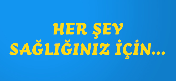 HER ŞEY SAĞLIĞINIZ İÇİN...