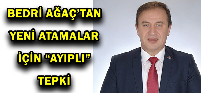 BEDRİ AĞAÇ’TAN  YENİ ATAMALAR İÇİN “AYIPLI” TEPKİ