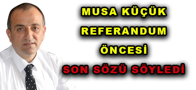 MUSA KÜÇÜK REFERANDUM ÖNCESİ SON SÖZÜ SÖYLEDİ