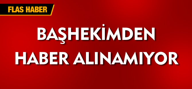 BAŞHEKİMDEN HABER ALINAMIYOR